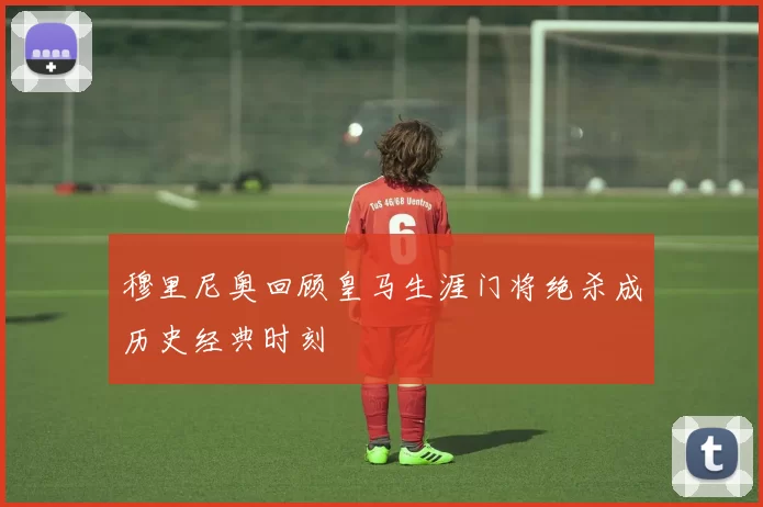 穆里尼奥回顾皇马生涯门将绝杀成历史经典时刻