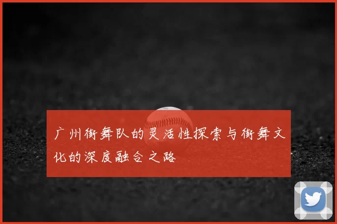 广州街舞队的灵活性探索与街舞文化的深度融合之路