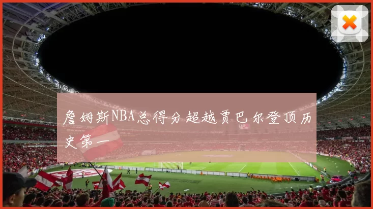 詹姆斯NBA总得分超越贾巴尔登顶历史第一