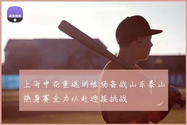 上海申花重返训练场备战山东泰山热身赛全力以赴迎接挑战