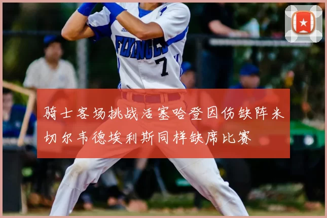 骑士客场挑战活塞哈登因伤缺阵米切尔韦德埃利斯同样缺席比赛