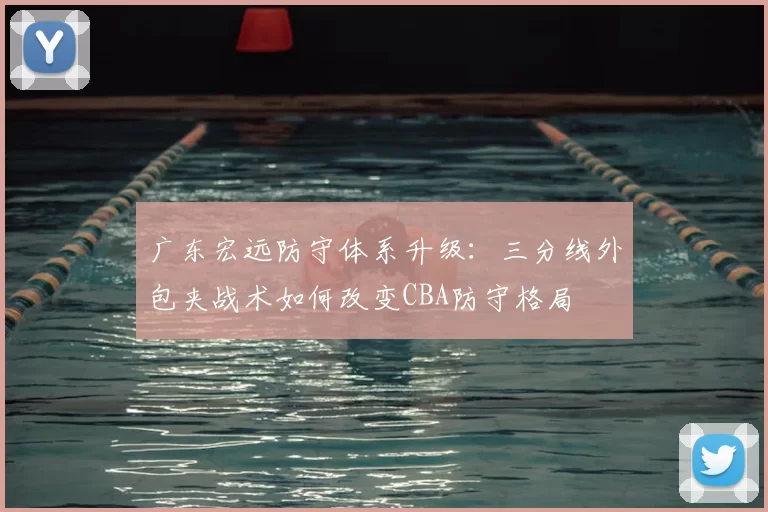 广东宏远防守体系升级:三分线外包夹战术如何改变CBA防守格局