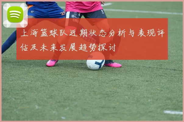 上海篮球队近期状态分析与表现评估及未来发展趋势探讨