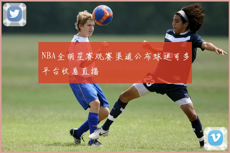 NBA全明星赛观赛渠道公布球迷可多平台收看直播