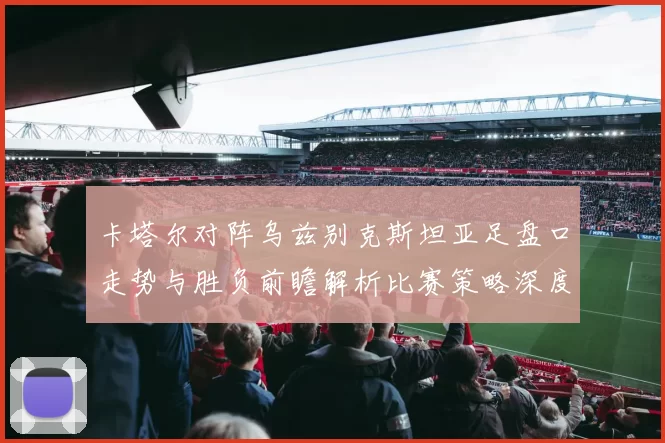 卡塔尔对阵乌兹别克斯坦亚足盘口走势与胜负前瞻解析比赛策略深度研判