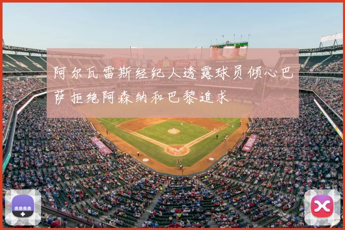 阿尔瓦雷斯经纪人透露球员倾心巴萨拒绝阿森纳和巴黎追求