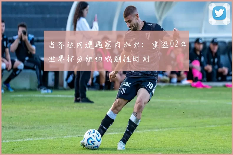 当齐达内遭遇塞内加尔:重温02年世界杯分组的戏剧性时刻