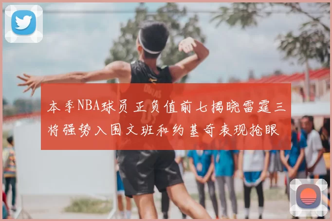 本季NBA球员正负值前七揭晓雷霆三将强势入围文班和约基奇表现抢眼