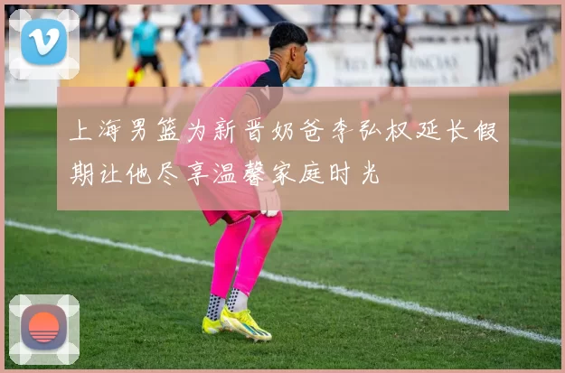 上海男篮为新晋奶爸李弘权延长假期让他尽享温馨家庭时光