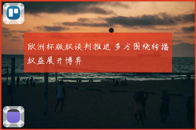 欧洲杯版权谈判推进 多方围绕转播权益展开博弈