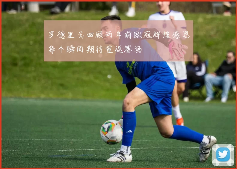 罗德里戈回顾两年前欧冠辉煌感恩每个瞬间期待重返赛场