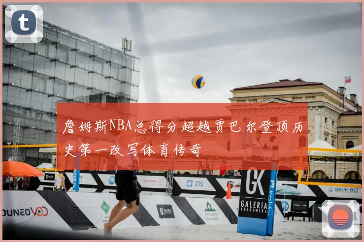 詹姆斯NBA总得分超越贾巴尔登顶历史第一改写体育传奇