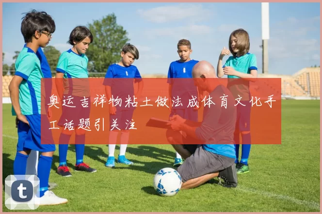 奥运吉祥物粘土做法成体育文化手工话题引关注