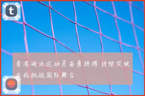 香港游泳运动员奋勇拼搏 持续突破自我挑战国际舞台