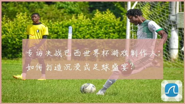专访决战巴西世界杯游戏制作人:如何打造沉浸式足球盛宴?