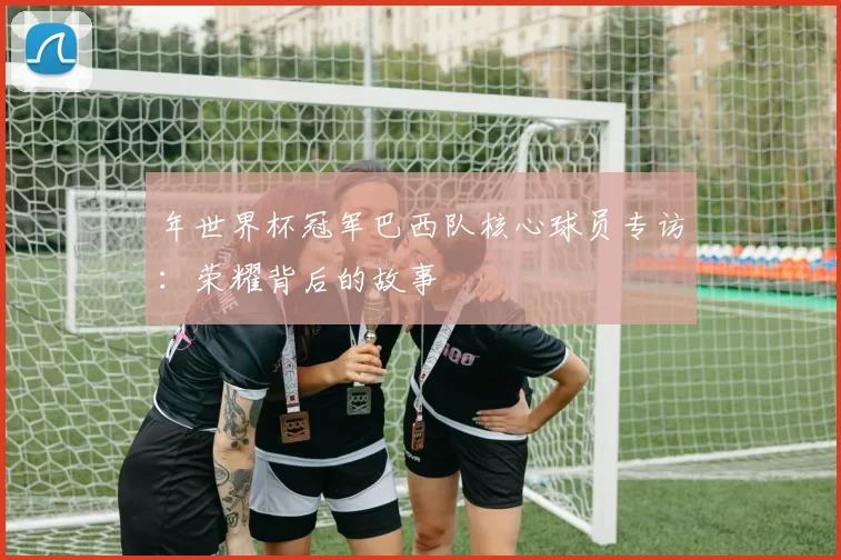 年世界杯冠军巴西队核心球员专访:荣耀背后的故事