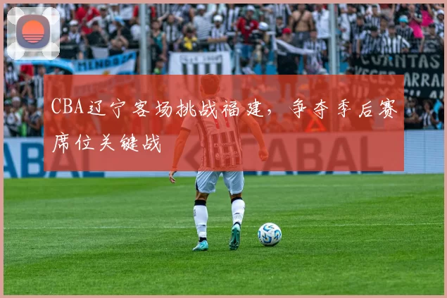 CBA辽宁客场挑战福建,争夺季后赛席位关键战