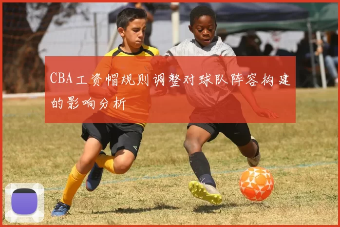CBA工资帽规则调整对球队阵容构建的影响分析