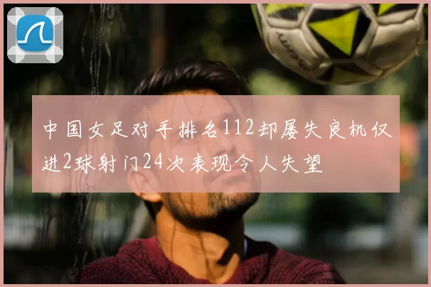 中国女足对手排名112却屡失良机仅进2球射门24次表现令人失望