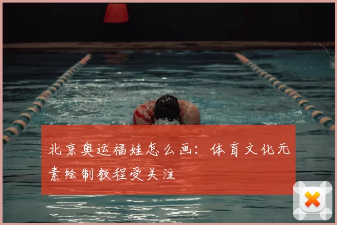 北京奥运福娃怎么画：体育文化元素绘制教程受关注
