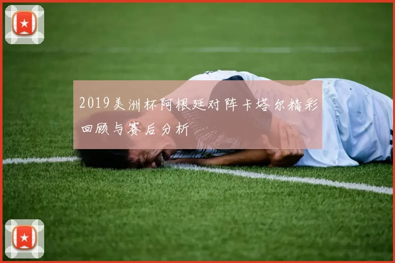 2019美洲杯阿根廷对阵卡塔尔精彩回顾与赛后分析