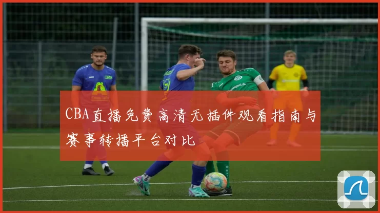 CBA直播免费高清无插件观看指南与赛事转播平台对比