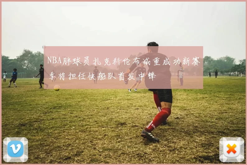 NBA胖球员扎克科伦布减重成功新赛季将担任快船队首发中锋