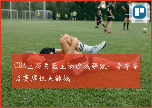 CBA上海男篮主场迎战强敌，争夺季后赛席位关键战