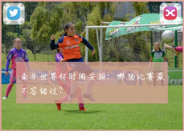 南非世界杯时间安排：哪场比赛最不容错过？