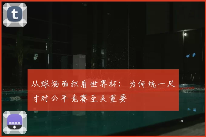 从球场面积看世界杯：为何统一尺寸对公平竞赛至关重要