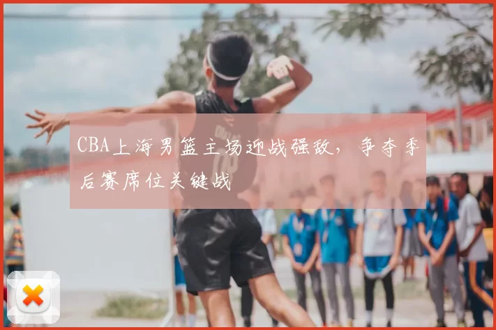 CBA上海男篮主场迎战强敌,争夺季后赛席位关键战