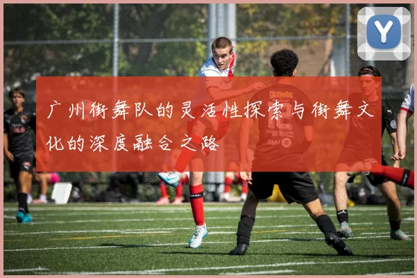 广州街舞队的灵活性探索与街舞文化的深度融合之路