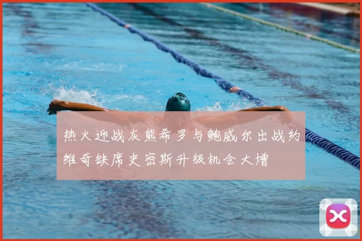 热火迎战灰熊希罗与鲍威尔出战约维奇缺席史密斯升级机会大增