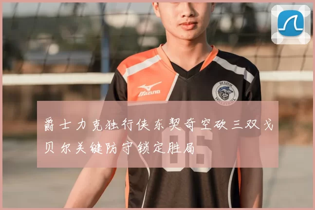 爵士力克独行侠东契奇空砍三双戈贝尔关键防守锁定胜局