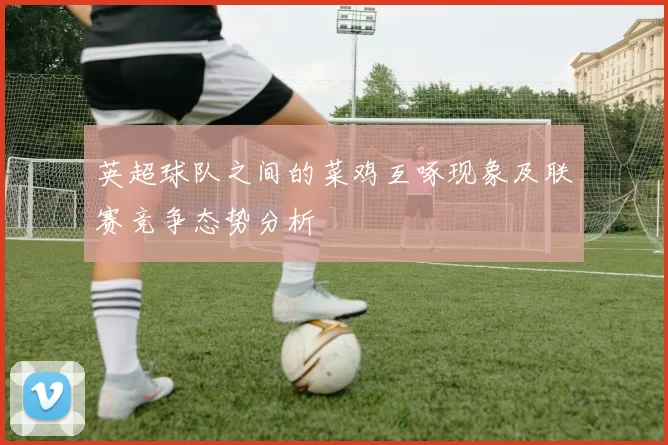 英超球队之间的菜鸡互啄现象及联赛竞争态势分析