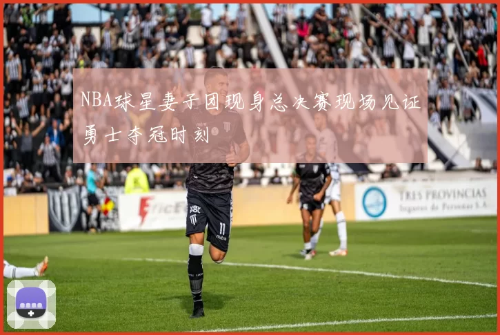 NBA球星妻子团现身总决赛现场见证勇士夺冠时刻