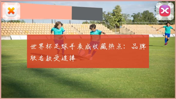 世界杯足球手表成收藏热点:品牌联名款受追捧