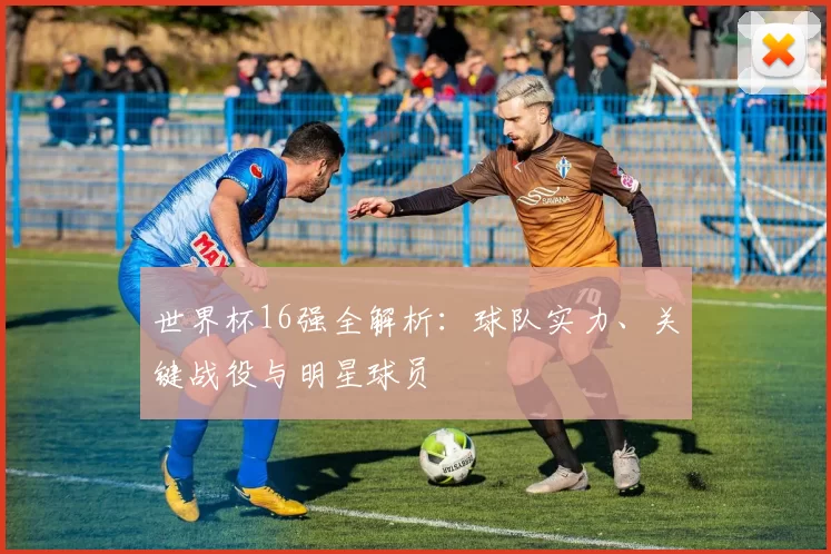 世界杯16强全解析:球队实力、关键战役与明星球员