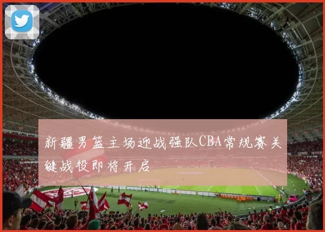 新疆男篮主场迎战强队CBA常规赛关键战役即将开启