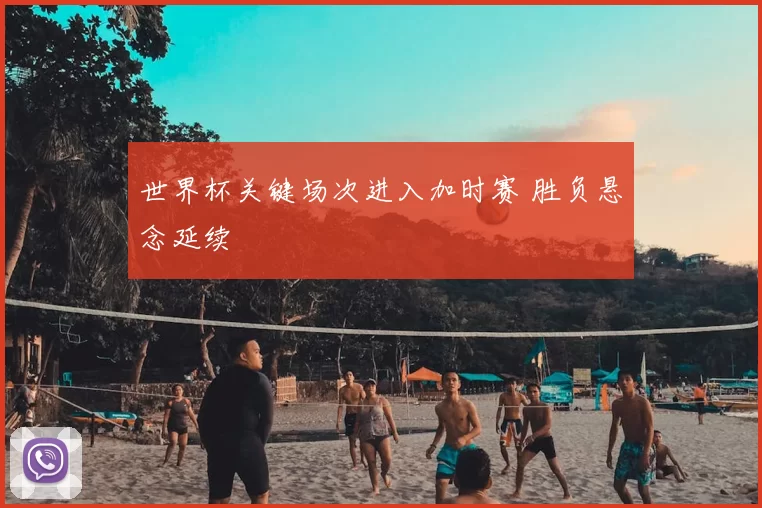 世界杯关键场次进入加时赛 胜负悬念延续