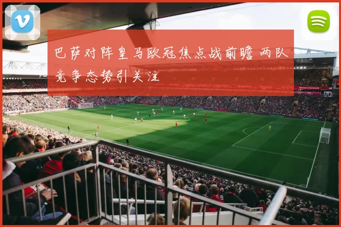 巴萨对阵皇马欧冠焦点战前瞻 两队竞争态势引关注