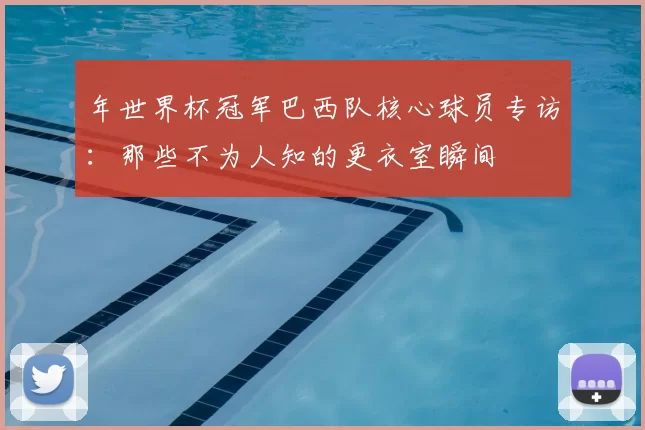 年世界杯冠军巴西队核心球员专访:那些不为人知的更衣室瞬间