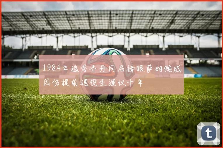 1984年选秀乔丹同届榜眼萨姆鲍威因伤提前退役生涯仅十年