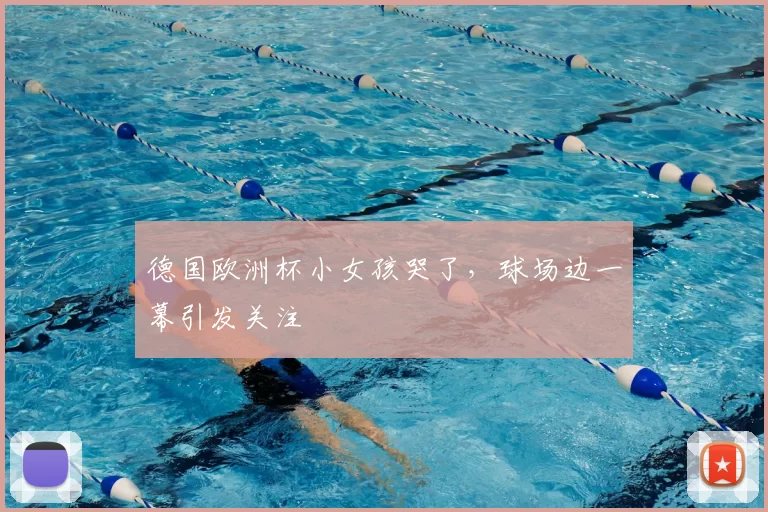 德国欧洲杯小女孩哭了，球场边一幕引发关注