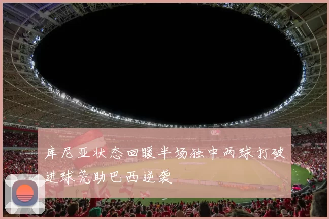 库尼亚状态回暖半场独中两球打破进球荒助巴西逆袭