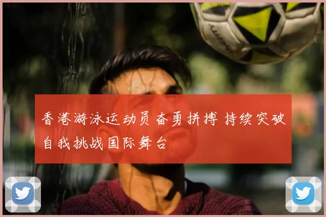 香港游泳运动员奋勇拼搏 持续突破自我挑战国际舞台