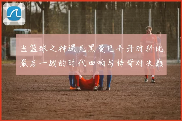 当篮球之神遇见黑曼巴乔丹对科比最后一战的时代回响与传奇对决巅峰瞬间
