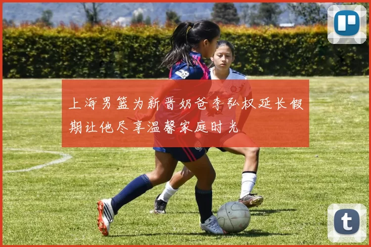 上海男篮为新晋奶爸李弘权延长假期让他尽享温馨家庭时光