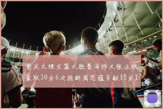 重庆文理女篮大胜青海师大张玉欣豪取30分6次抢断周思蕴贡献15分14篮板10助攻