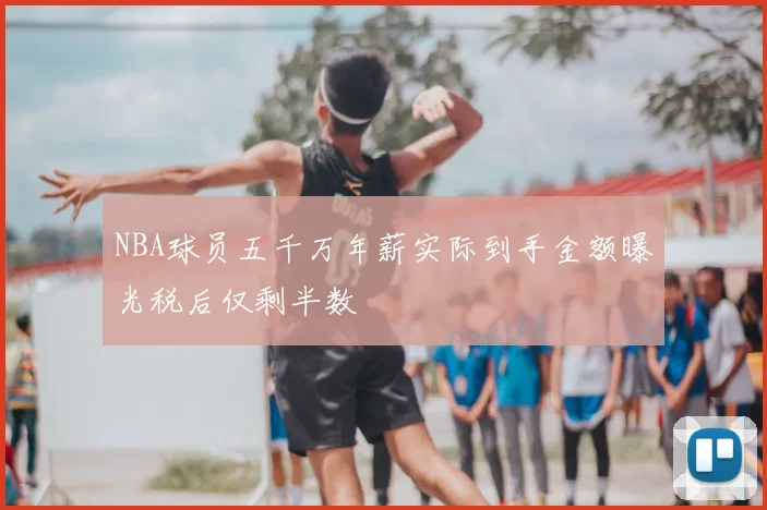 NBA球员五千万年薪实际到手金额曝光税后仅剩半数